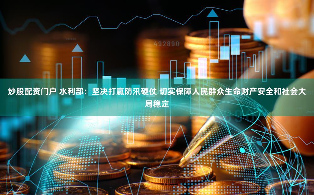 炒股配资门户 水利部：坚决打赢防汛硬仗 切实保障人民群众生命财产安全和社会大局稳定