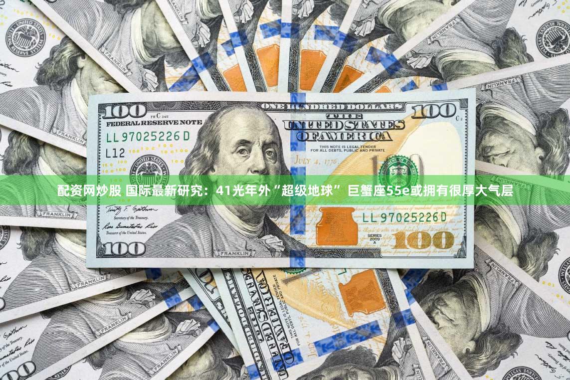 配资网炒股 国际最新研究：41光年外“超级地球” 巨蟹座55e或拥有很厚大气层