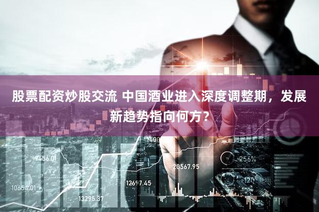 股票配资炒股交流 中国酒业进入深度调整期，发展新趋势指向何方？