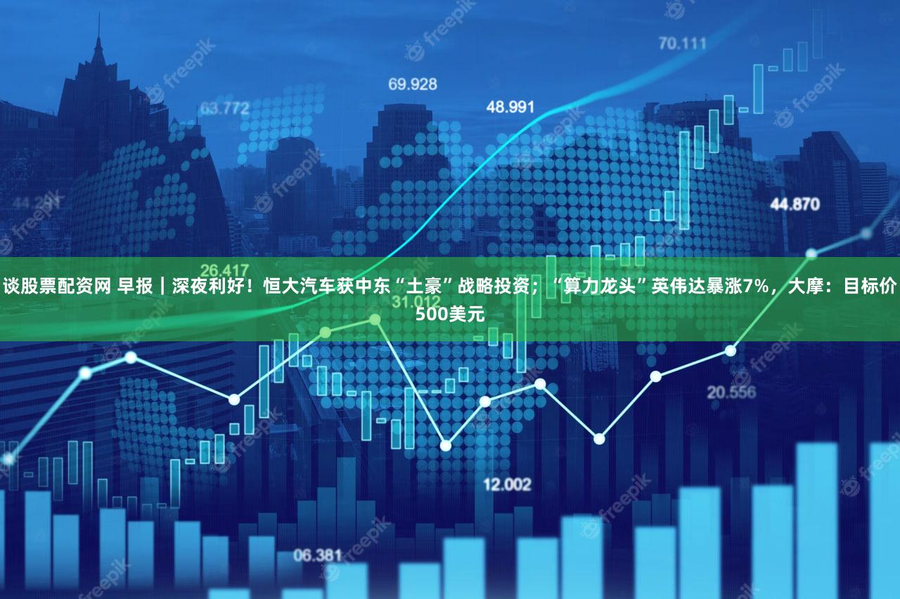 谈股票配资网 早报|深夜利好!恒大汽车获中东“土豪”战略投资;“算力龙头”英伟达暴涨7%,大摩:目标价500美元