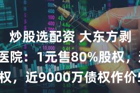 炒股选配资 大东方剥离亏损医院：1元售80%股权，近9000万债权作价580万