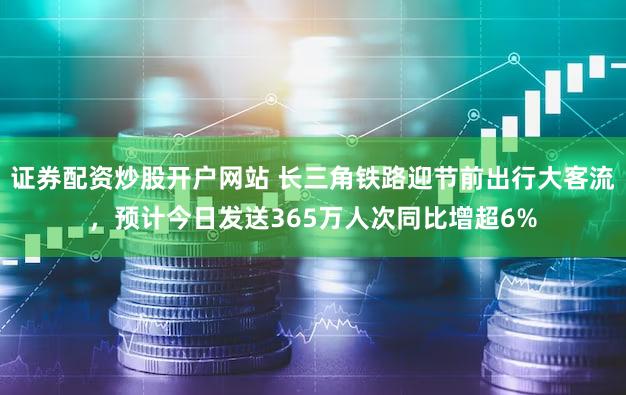 证券配资炒股开户网站 长三角铁路迎节前出行大客流，预计今日发送365万人次同比增超6%