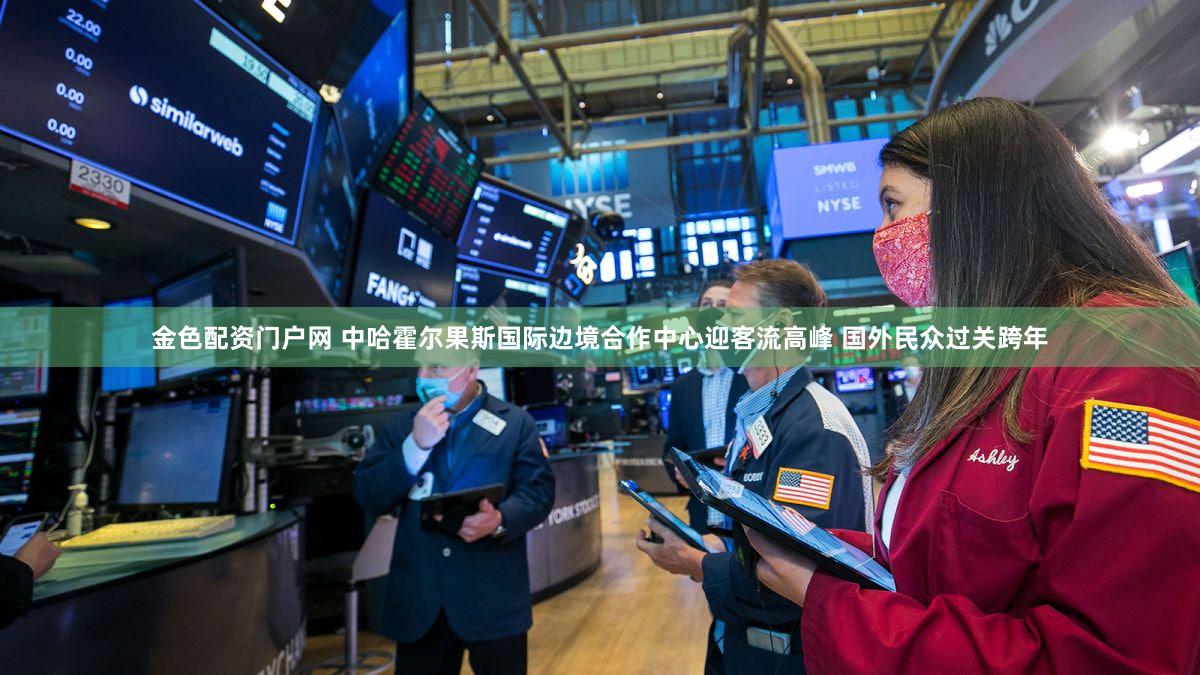 金色配资门户网 中哈霍尔果斯国际边境合作中心迎客流高峰 国外民众过关跨年