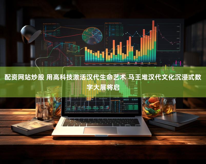 配资网站炒股 用高科技激活汉代生命艺术 马王堆汉代文化沉浸式数字大展将启