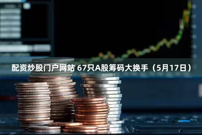 配资炒股门户网站 67只A股筹码大换手（5月17日）