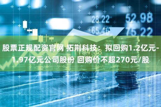 股票正规配资官网 拓荆科技：拟回购1.2亿元-1.97亿元公司股份 回购价不超270元/股