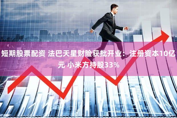 短期股票配资 法巴天星财险获批开业：注册资本10亿元 小米方持股33%