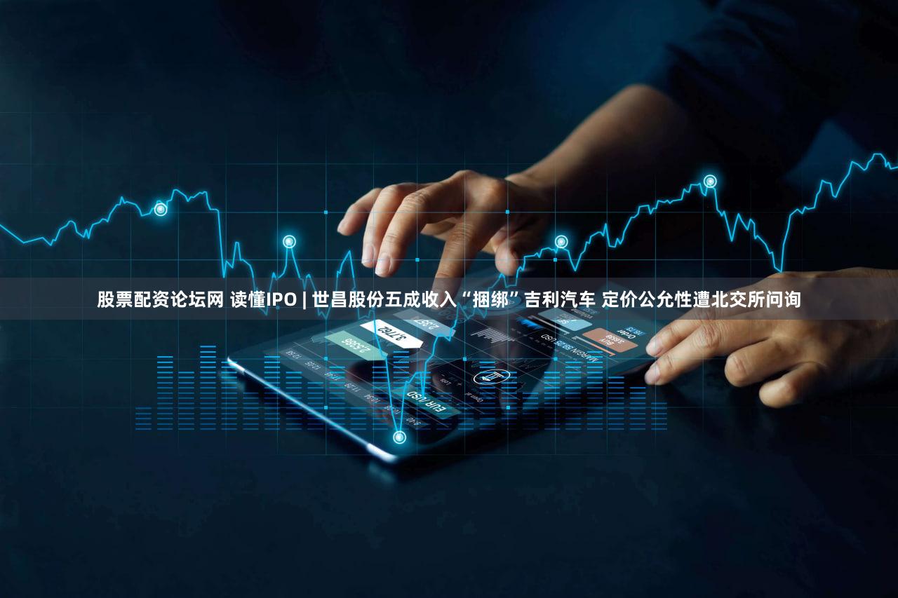 股票配资论坛网 读懂IPO | 世昌股份五成收入“捆绑”吉利汽车 定价公允性遭北交所问询