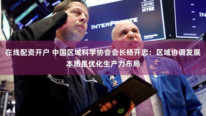 在线配资开户 中国区域科学协会会长杨开忠：区域协调发展本质是优化生产力布局