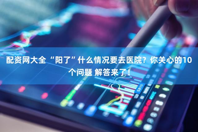 配资网大全 “阳了”什么情况要去医院？你关心的10个问题 解答来了！