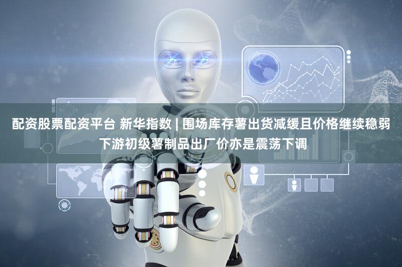 配资股票配资平台 新华指数 | 围场库存薯出货减缓且价格继续稳弱 下游初级薯制品出厂价亦是震荡下调