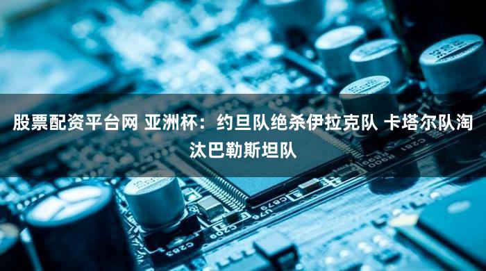 股票配资平台网 亚洲杯:约旦队绝杀伊拉克队 卡塔尔队淘汰巴勒斯坦队