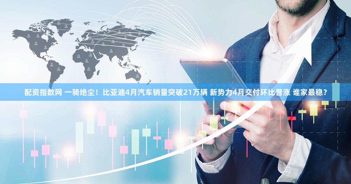 配资指数网 一骑绝尘!比亚迪4月汽车销量突破21万辆 新势力4月交付环比普涨 谁家最稳?