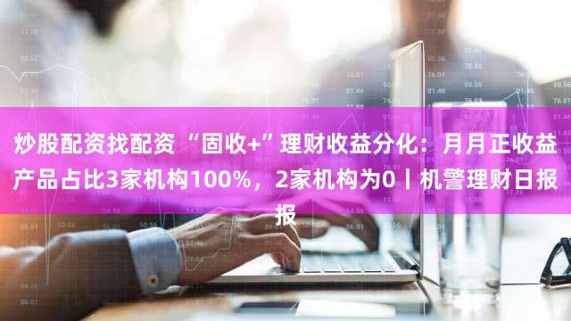 炒股配资找配资 “固收+”理财收益分化:月月正收益产品占比3家机构100%,2家机构为0丨机警理财日报