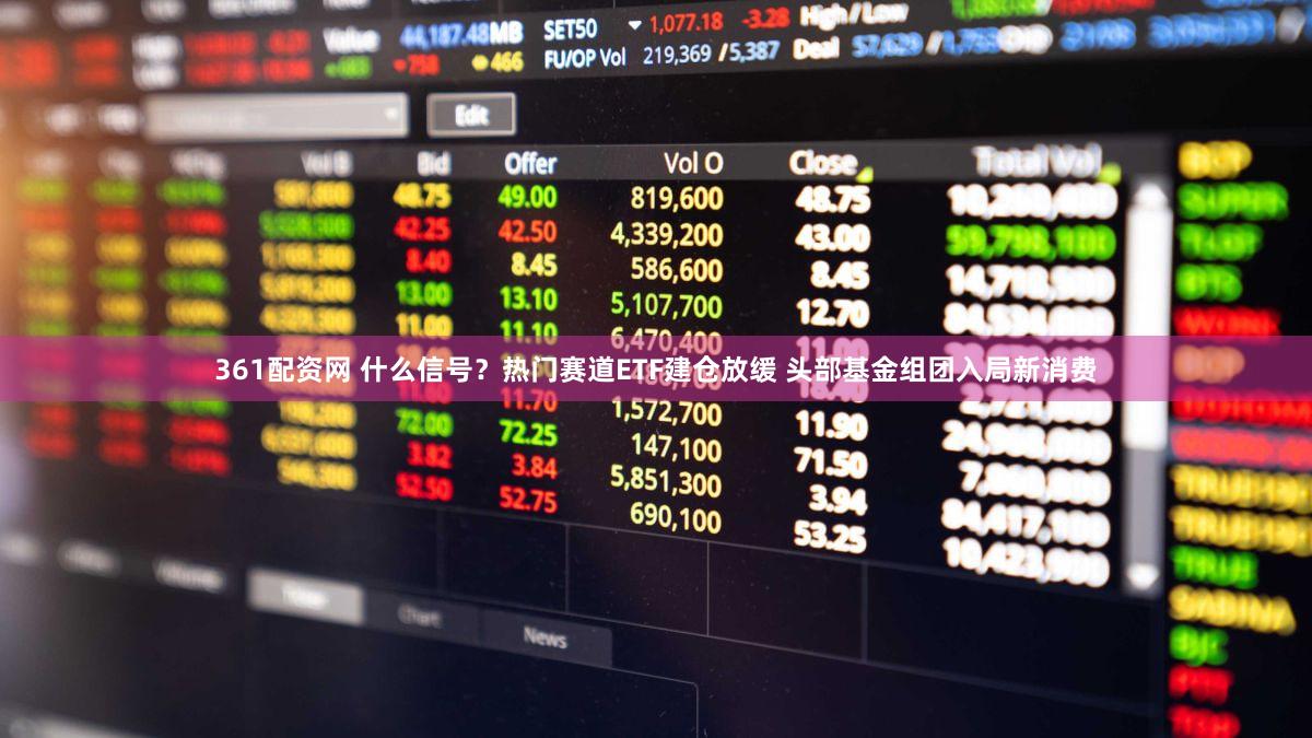 361配资网 什么信号？热门赛道ETF建仓放缓 头部基金组团入局新消费