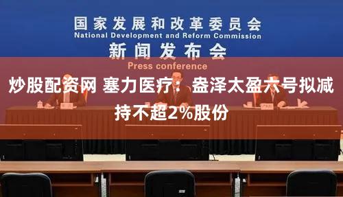 炒股配资网 塞力医疗：盎泽太盈六号拟减持不超2%股份