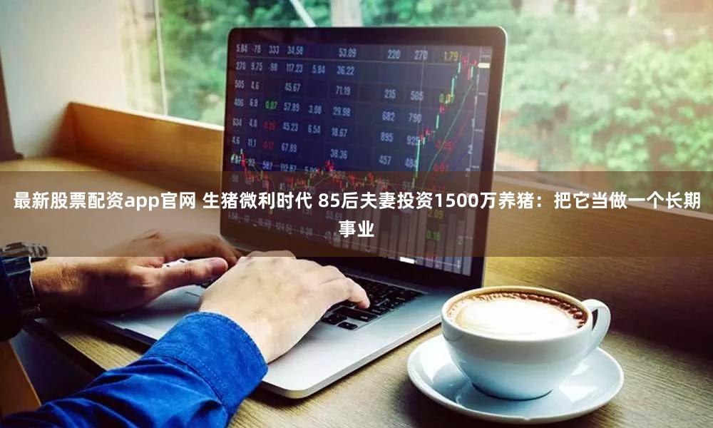 最新股票配资app官网 生猪微利时代 85后夫妻投资1500万养猪:把它当做一个长期事业