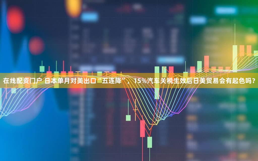 在线配资门户 日本单月对美出口“五连降”，15%汽车关税生效后日美贸易会有起色吗？