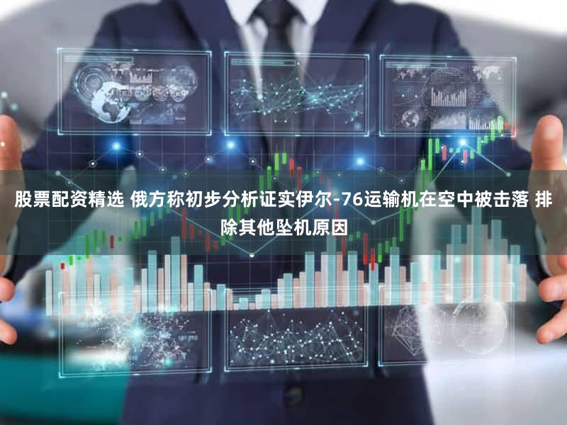 股票配资精选 俄方称初步分析证实伊尔-76运输机在空中被击落 排除其他坠机原因