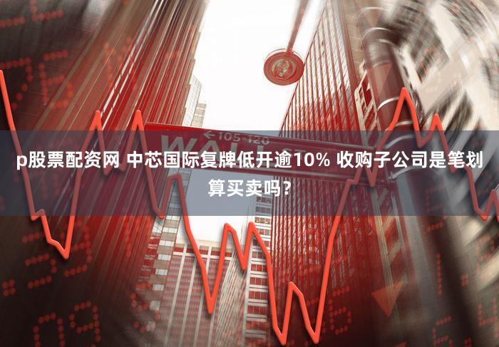 p股票配资网 中芯国际复牌低开逾10% 收购子公司是笔划算买卖吗?
