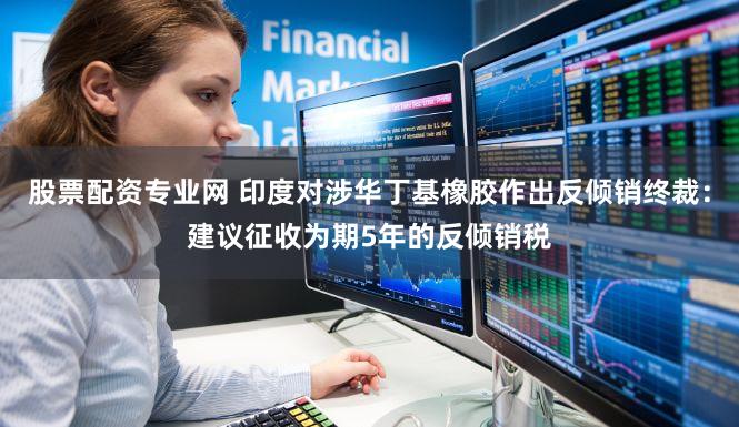 股票配资专业网 印度对涉华丁基橡胶作出反倾销终裁:建议征收为期5年的反倾销税