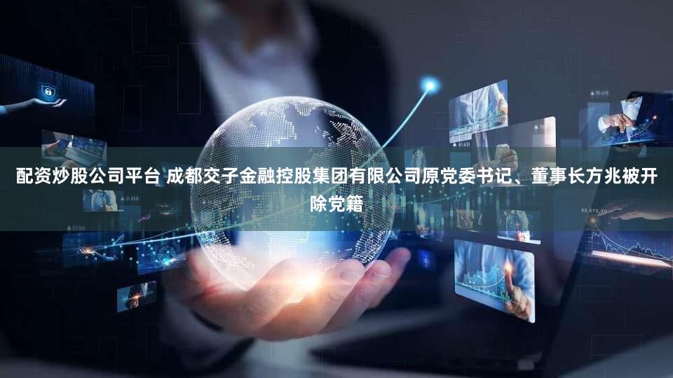 配资炒股公司平台 成都交子金融控股集团有限公司原党委书记、董事长方兆被开除党籍