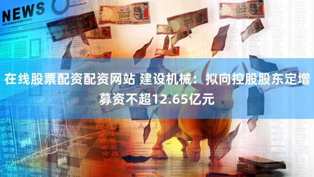 在线股票配资配资网站 建设机械：拟向控股股东定增募资不超12.65亿元