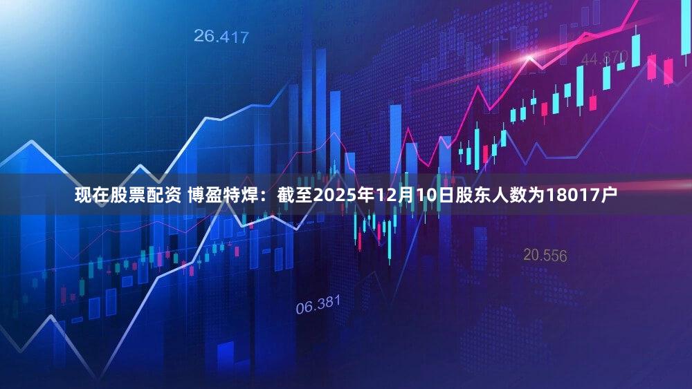 现在股票配资 博盈特焊：截至2025年12月10日股东人数为18017户