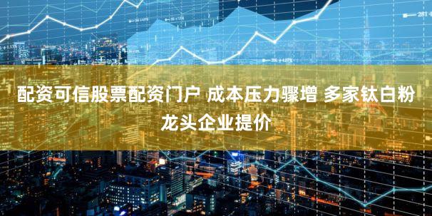 配资可信股票配资门户 成本压力骤增 多家钛白粉龙头企业提价