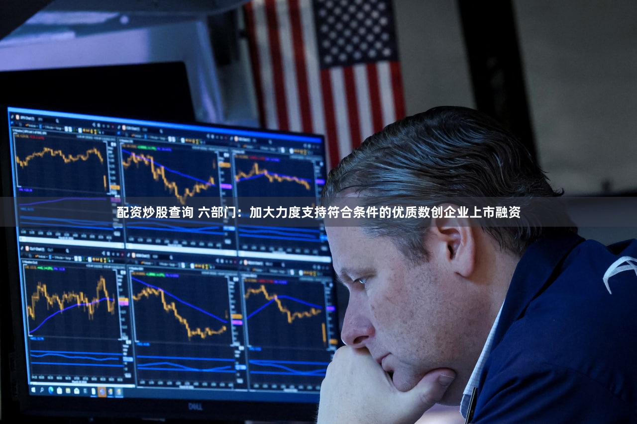 配资炒股查询 六部门：加大力度支持符合条件的优质数创企业上市融资