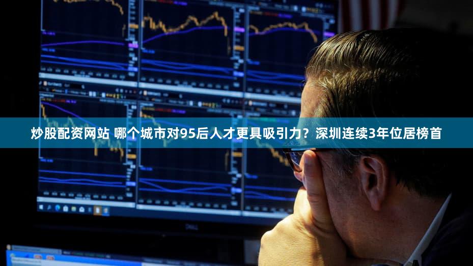 炒股配资网站 哪个城市对95后人才更具吸引力？深圳连续3年位居榜首