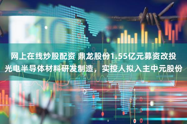 网上在线炒股配资 鼎龙股份1.55亿元募资改投光电半导体材料研发制造，实控人拟入主中元股份