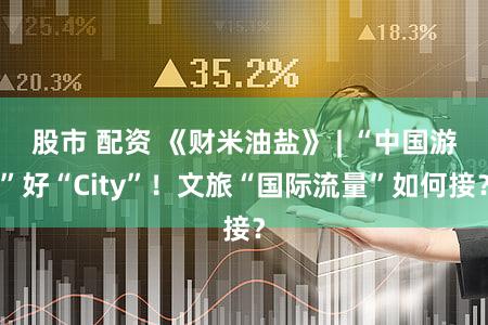 股市 配资 《财米油盐》 | “中国游”好“City”!文旅“国际流量”如何接?