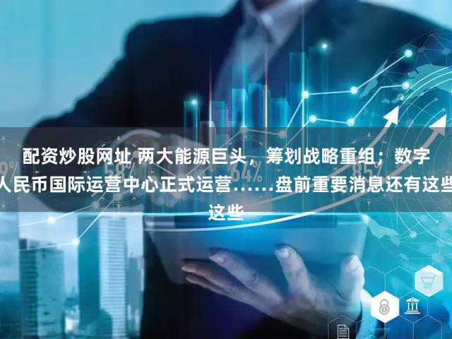 配资炒股网址 两大能源巨头,筹划战略重组;数字人民币国际运营中心正式运营……盘前重要消息还有这些