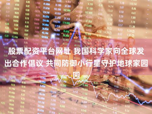 股票配资平台网址 我国科学家向全球发出合作倡议 共同防御小行星守护地球家园
