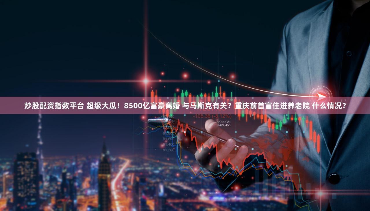 炒股配资指数平台 超级大瓜！8500亿富豪离婚 与马斯克有关？重庆前首富住进养老院 什么情况？