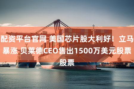 配资平台官网 美国芯片股大利好！立马暴涨 贝莱德CEO售出1500万美元股票