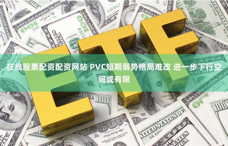 在线股票配资配资网站 PVC短期弱势格局难改 进一步下行空间或有限