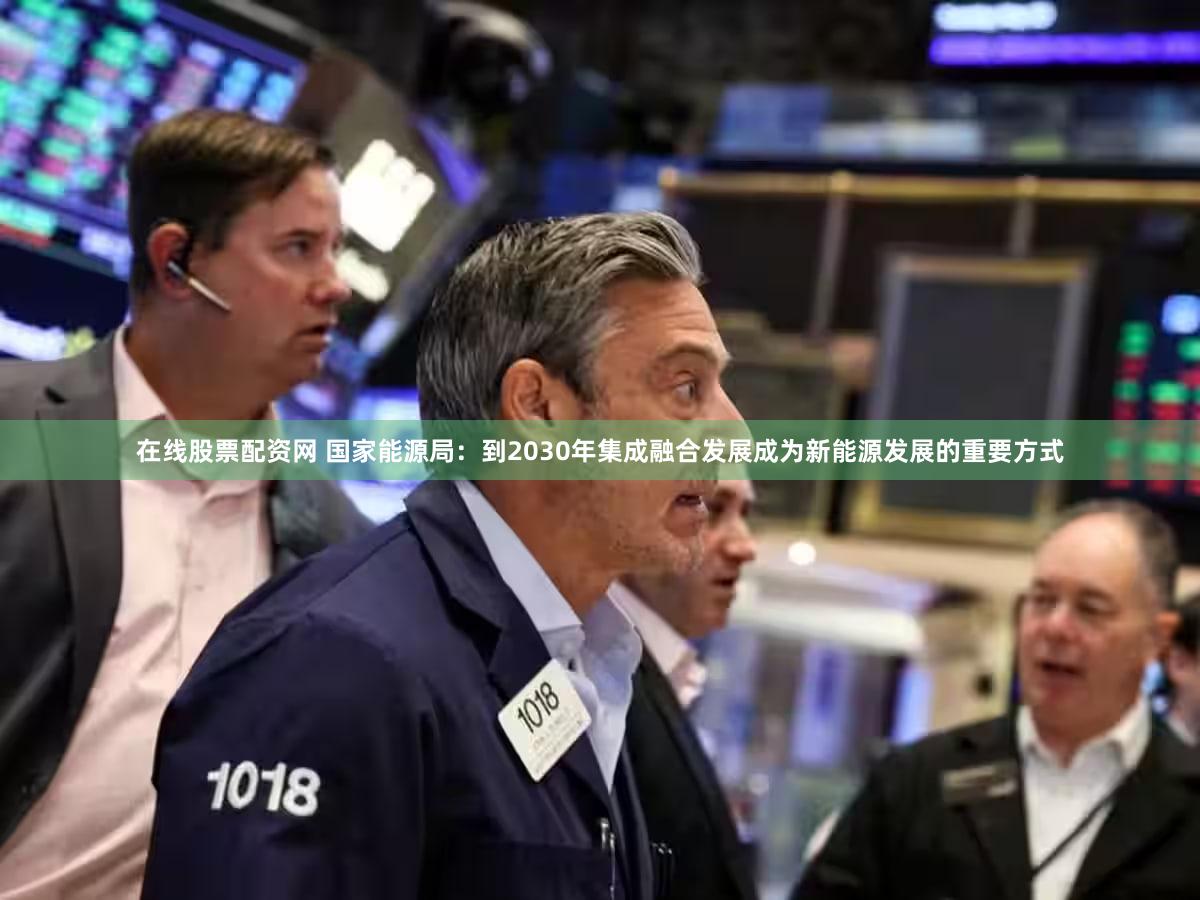 在线股票配资网 国家能源局：到2030年集成融合发展成为新能源发展的重要方式