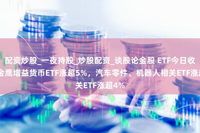 配资炒股_一夜持股_炒股配资_谈股论金股 ETF今日收评 | 金鹰增益货币ETF涨超5%,汽车零件、机器人相关ETF涨超4%