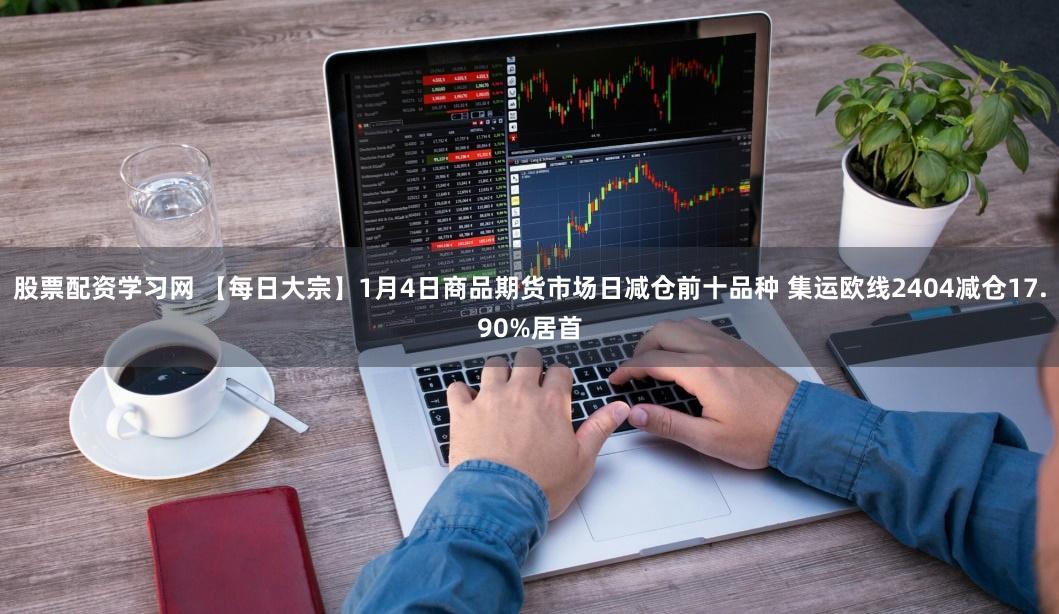 股票配资学习网 【每日大宗】1月4日商品期货市场日减仓前十品种 集运欧线2404减仓17.90%居首