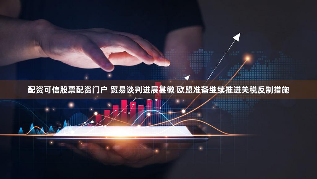 配资可信股票配资门户 贸易谈判进展甚微 欧盟准备继续推进关税反制措施