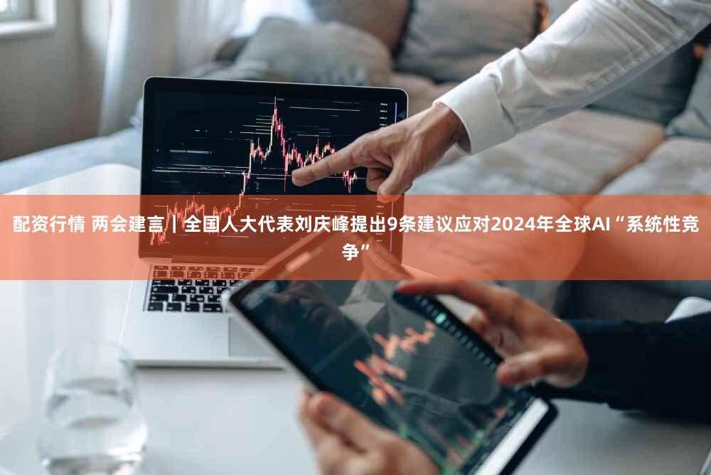 配资行情 两会建言｜全国人大代表刘庆峰提出9条建议应对2024年全球AI“系统性竞争”