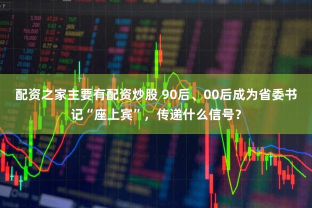 配资之家主要有配资炒股 90后、00后成为省委书记“座上宾”，传递什么信号？