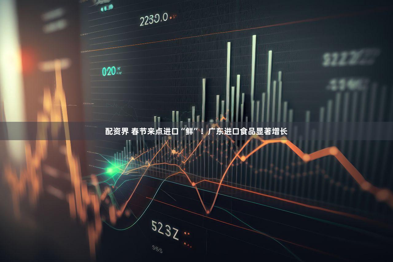 配资界 春节来点进口“鲜”！广东进口食品显著增长