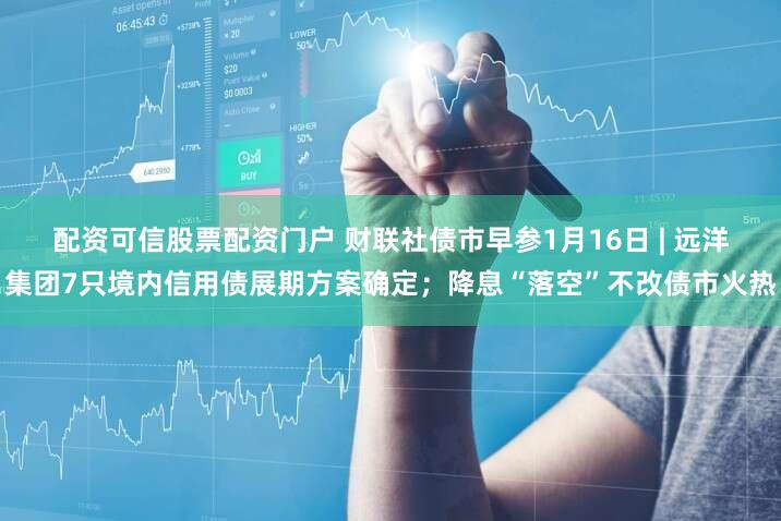 配资可信股票配资门户 财联社债市早参1月16日 | 远洋集团7只境内信用债展期方案确定；降息“落空”不改债市火热