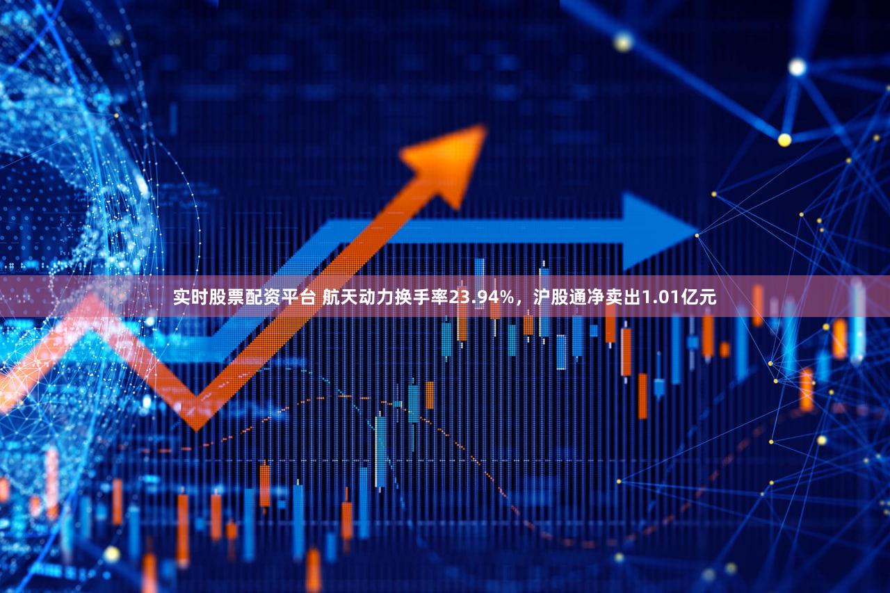 实时股票配资平台 航天动力换手率23.94%，沪股通净卖出1.01亿元