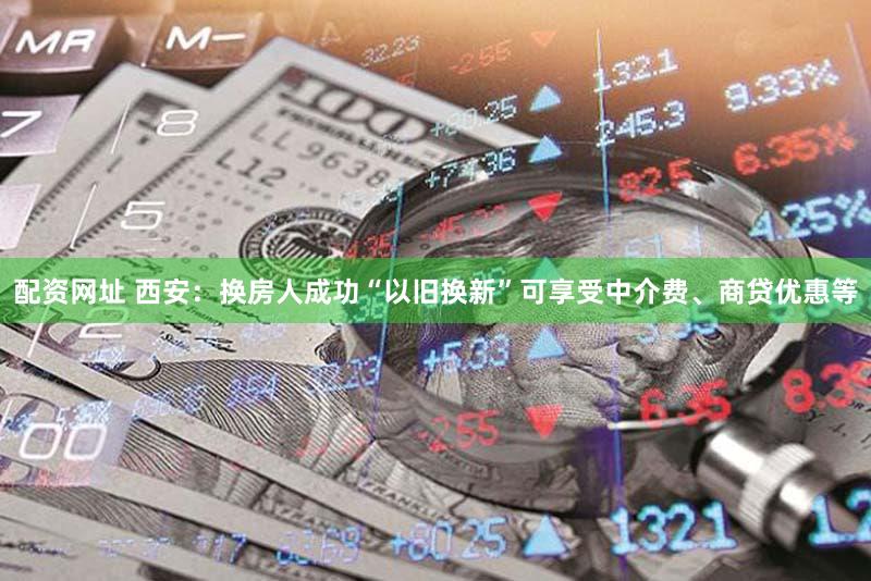 配资网址 西安：换房人成功“以旧换新”可享受中介费、商贷优惠等