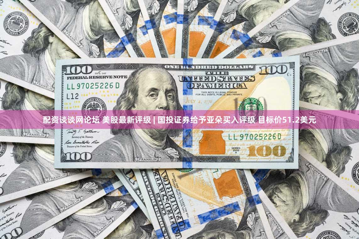 配资谈谈网论坛 美股最新评级 | 国投证券给予亚朵买入评级 目标价51.2美元