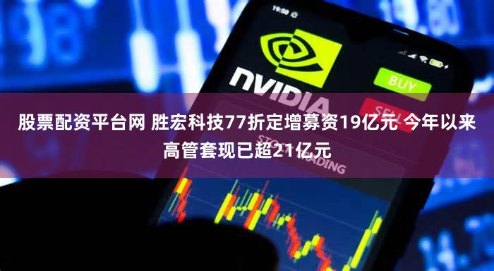 股票配资平台网 胜宏科技77折定增募资19亿元 今年以来高管套现已超21亿元